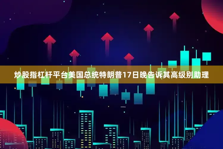 炒股指杠杆平台美国总统特朗普17日晚告诉其高级别助理