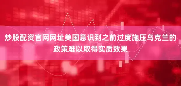 炒股配资官网网址美国意识到之前过度施压乌克兰的政策难以取得实质效果
