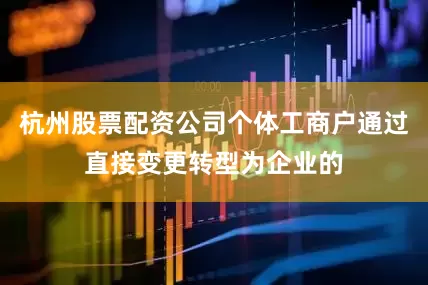杭州股票配资公司个体工商户通过直接变更转型为企业的