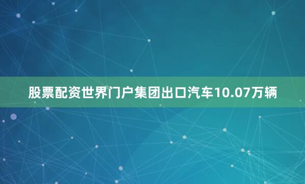 股票配资世界门户集团出口汽车10.07万辆