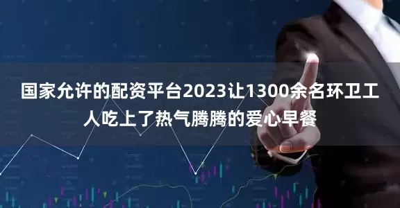 国家允许的配资平台2023让1300余名环卫工人吃上了热气腾腾的爱心早餐