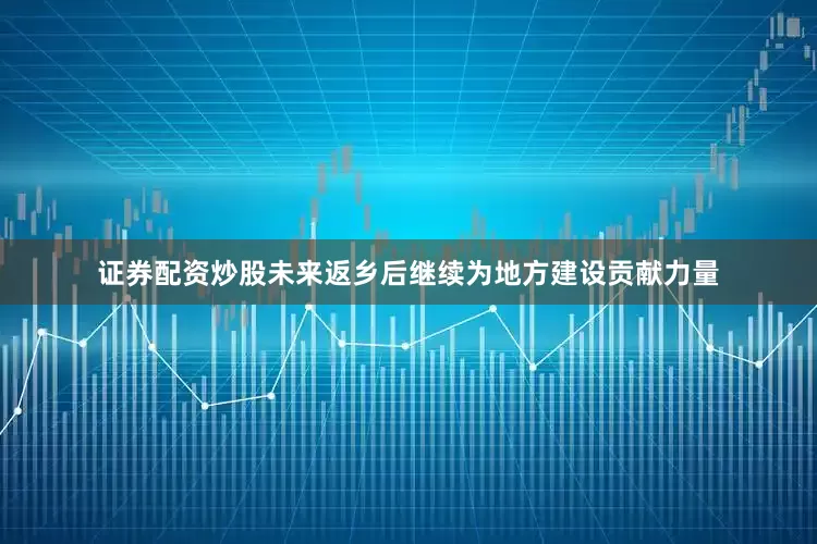证券配资炒股未来返乡后继续为地方建设贡献力量
