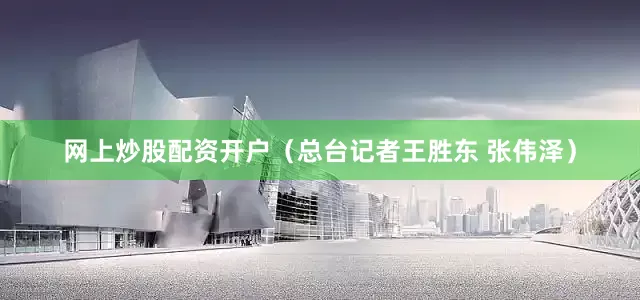 网上炒股配资开户（总台记者王胜东 张伟泽）