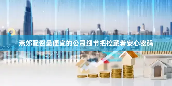 燕郊配资最便宜的公司细节把控藏着安心密码