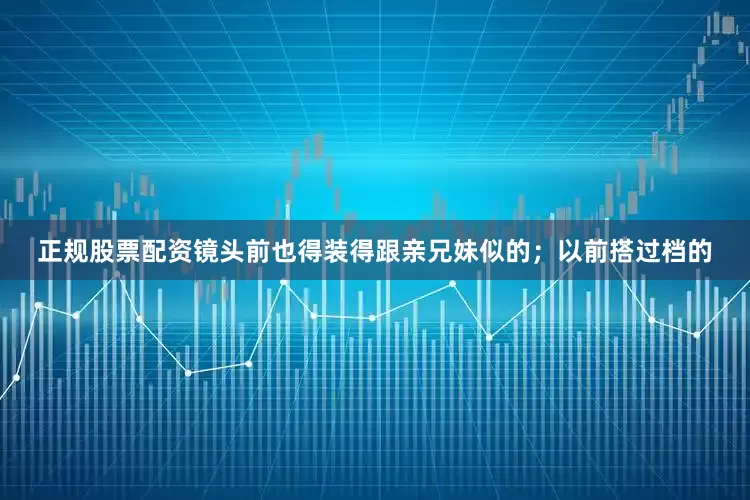 正规股票配资镜头前也得装得跟亲兄妹似的；以前搭过档的