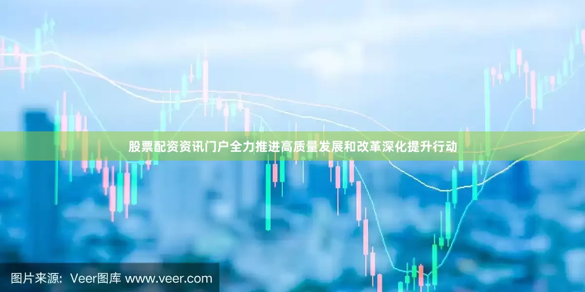 股票配资资讯门户全力推进高质量发展和改革深化提升行动