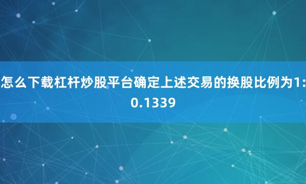 怎么下载杠杆炒股平台确定上述交易的换股比例为1:0.1339