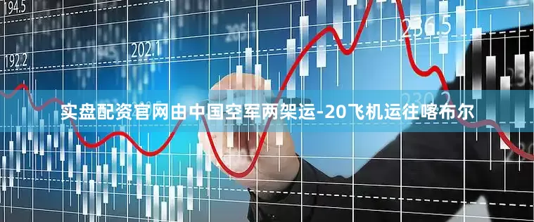 实盘配资官网由中国空军两架运-20飞机运往喀布尔